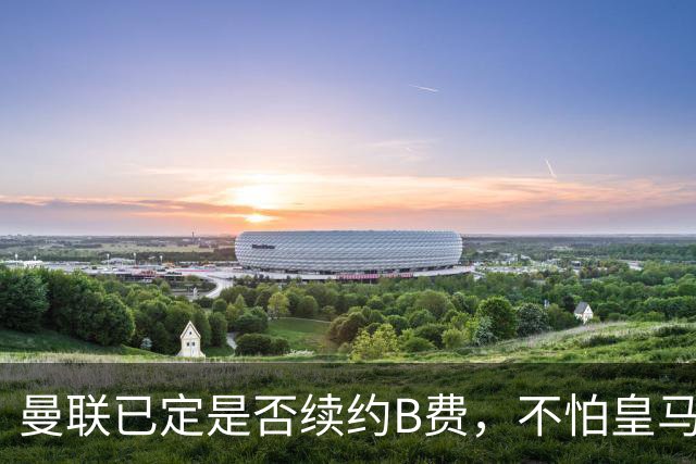 曼联已定是否续约B费，不怕皇马挖角！大英卡洛斯到合同年明夏恐离队